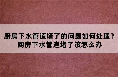 厨房下水管道堵了的问题如何处理？ 厨房下水管道堵了该怎么办